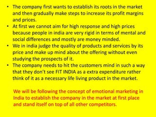 • The company first wants to establish its roots in the market
and then gradually make steps to increase its profit margins
and prices.
• At first we cannot aim for high response and high prices
because people in india are very rigid in terms of mental and
social differences and mostly are money minded.
• We in india judge the quality of products and services by its
price and make up mind about the offering without even
studying the prospects of it.
• The company needs to hit the customers mind in such a way
that they don’t see FIT INDIA as a extra expenditure rather
think of it as a necessary life living product in the market.
We will be following the concept of emotional marketing in
India to establish the company in the market at first place
and stand itself on top of all other competitors.
 