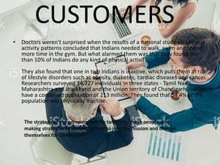 CUSTOMERS
• Doctors weren't surprised when the results of a national study on physical
activity patterns concluded that Indians needed to walk, swim and spend
more time in the gym. But what alarmed them was that they found less
than 10% of Indians do any kind of physical activity.
They also found that one in two Indians is inactive, which puts them at risk
of lifestyle disorders such as obesity, diabetes, cardiac diseases and cancer.
Researchers surveyed 14,227 individuals in three states - Tamil Nadu,
Maharashtra and Jharkhand and the Union territory of Chandigarh - which
have a combined population of 213 million. They found that 54.4% of the
population was physically inactive.
The strategy of the company will be targeting these people and
making strategies to convince them to join the mission and change
themselves for coming life!
 