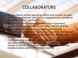 COLLABORATORS
• The Company will be operating online and include all types
of fitness equipments and dietary suppplements needed to
prescribe to their approachers.
• The company will collaborate with major equipment
suppliers and supplement makers who operate globally.
• At FIT INDIA we will be hiring highly qualified and
experienced nutritionists from all over world so that we can
provide the customers with most superiors advices and
keep them motivated.
• Communication platforms will be be radio stations,internet
advertisements,television branding ,reaching out people by
means of SOCIAL MEDIA(the most efficient and effective
communication platform in today’s world).
 