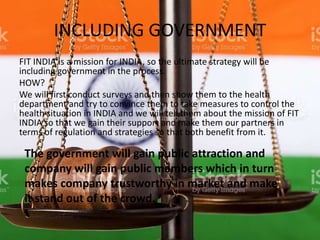 INCLUDING GOVERNMENT
FIT INDIA is a mission for INDIA, so the ultimate strategy will be
including government in the process.
HOW?
We will first conduct surveys and then show them to the health
department and try to convince them to take measures to control the
health situation in INDIA and we will tell them about the mission of FIT
INDIA so that we gain their support and make them our partners in
terms of regulation and strategies so that both benefit from it.
The government will gain public attraction and
company will gain public members which in turn
makes company trustworthy in market and make
it stand out of the crowd.
 