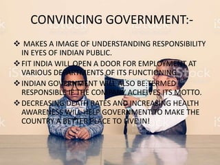 CONVINCING GOVERNMENT:-
 MAKES A IMAGE OF UNDERSTANDING RESPONSIBILITY
IN EYES OF INDIAN PUBLIC.
FIT INDIA WILL OPEN A DOOR FOR EMPLOYMENT AT
VARIOUS DEPARTMENTS OF ITS FUNCTIONING.
INDIAN GOVERNMENT WILL ALSO BE TERMED
RESPONSIBLE IF THE COMPANY ACHEIVES ITS MOTTO.
DECREASING DEATH RATES AND INCREASING HEALTH
AWARENESS WILL HELP GOVERNMENT TO MAKE THE
COUNTRY A BETTER PLACE TO LIVE IN!
 