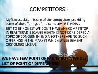 COMPETITORS:-
Myfitnesspal.com is one of the competitors providing
some of the offerings of the company “FIT INDIA”.
BUT TO BE HONEST WE DON’T HAVE ANY COMPETITOR
IN REAL TERMS BECAUSE HEALTH IS NOT CONSIDERED A
TOPIC OF CONCERN IN INDIA SO THERE ARE NO SUCH
OFFERINGS IN THE MARKET WHICH WILL SEGMENT
CUSTOMERS LIKE US.
WE HAVE FEW POINT OF PARITY BUT A WHOLE
LIST OF POINT OF DIFFERENCES!
 