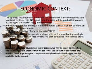 ECONOMIC CONTEXT:-
The app will first be priced at 499 INR for a year so that the company is able
to attract customers in INDIA and then the price will be gradually increased
according to the market reply and response.
India has tough rules and regulations to operate such as high tax burdens on
businesses and operations.
The primary objective of any business is PROFIT.
The company will try to operate and spend in such a way that it gains high
number of subscribers in first 3 years and plan strategies to maximise profit.
As we aim to include government in our process, we will try to get as much help
and tax exempt from them so that we can lower the amount of tax burden and
use that funds in growing the company at every level and take all opportunities
available in the market.
 