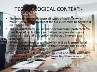 TECHNOLOGICAL CONTEXT:-
• The mobile app will feature all types of facilities which
make it easy and convenient for our customers to operate it
on daily basis.
• The payment bank will be made secured and protected by
best level of technology so that we can provide users a
sense of trust and a adoption to the app in every way
possible.
• Every user will have a profile which will be featured by all
health calculators provided so that they are able to keep
records of their improvement.
• The app will also facilitate help by chat and email available
for best working hours so that users find themselves
contained by all means.
 