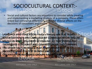 SOCIOCULTURAL CONTEXT:-
• Social and cultural factors are important to consider while creating
and implementing a marketing strategy of a company. These often-
linked but somewhat different factors have diverse effects on the
decisions of consumers and buyers.
LANGUAGE AND EDUCATION:- India's literacy rate is at 74.04%.
ADVERTISEMENTS AND LANGUAGE OF COMMUNICATION WILL BE
MAINLY IN HINDI FOLLOWED BY ENGLISH ,SO THAT PEOPLE FIND
THEMSELVES CONTAINED AND COVERED UNDER THE COMPANY.
THE OTHER FACTORS WHICH PLAY A IMPORTANT ROLE IN
SOCIOCULTURAL CONTEXT IN INDIA ARE:-SOCIAL
ORGANISATION,REFERENCE GROUPS AND ROLE AND STATUS IN SOCIETY.
 
