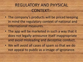 REGULATORY AND PHYSICAL
CONTEXT:-
• The company’s products will be priced keeping
in mind the regulatory context of national and
international measures.
• The app will be marketed in such a way that it
does not legally announce itself inappropriate
and avoid misleading and deceptive conduct.
• We will avoid all cases of spam so that we do
not appeal to public as a image of ignorance.
 