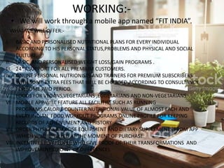 WORKING:-
• We will work through a mobile app named “FIT INDIA”.
WHAT WE WILL OFFER:-
I. BASIC AND PERSONALISED NUTRITIONAL PLANS FOR EVERY INDIVIDUAL
ACCORDING TO HIS PERSONAL STATUS,PROBLEMS AND PHYSICAL AND SOCIAL
CULTURE.
II. BASIC AND PERSONALISED WEIGHT LOSS/GAIN PROGRAMS .
III. 24*7 SUPPORT FOR ALL PREMIUM CUSTOMERS.
IV. ONLINE PERSONAL NUTRIONISTS AND TRAINERS FOR PREMIUM SUBSCRIBERS
WITH SOME EXTRA FEES THAT WILL BE CHARGED ACCORDING TO CONSULTANCY
FOR SOME PAID PERIOD.
V. FOODS FOR VEGANS,VEGETARIANS ,EGGETARIANS AND NON-VEGETARIANS.
VI. MOBILE APP WILL FEATURE ALL FACILITIES SUCH AS RUNNING
PROGRAMS,CALORIE COUNTER,NUTRITIONAL VALUE OF ALMOST EACH AND
EVERY INDIAN FOOD,WORKOUT PROGRAMS,ONLINE PROFILE FOR KEEPING
RECORDS OF ACHEIVEMENT AND HISTORY.
VII. ORDER PHYSICAL EXERCISE EQUIPMENT AND DIETARY SUPPLEMENTS FROM APP
,WHICH WILL BE BILLED AT THE MOMENT OF PURCHASE.
VIII. INCENTIVES FOR PEOPLE WHO GIVE PROOF OF THEIR TRANSFORMATIONS AND
IMPROVEMENTS.(POINT OF DIFFERENCE).
 