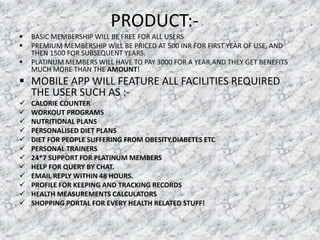 PRODUCT:-
 BASIC MEMBERSHIP WILL BE FREE FOR ALL USERS
 PREMIUM MEMBERSHIP WILL BE PRICED AT 500 INR FOR FIRST YEAR OF USE, AND
THEN 1500 FOR SUBSEQUENT YEARS.
 PLATINUM MEMBERS WILL HAVE TO PAY 3000 FOR A YEAR,AND THEY GET BENEFITS
MUCH MORE THAN THE AMOUNT!
 MOBILE APP WILL FEATURE ALL FACILITIES REQUIRED
THE USER SUCH AS :-
 CALORIE COUNTER
 WORKOUT PROGRAMS
 NUTRITIONAL PLANS
 PERSONALISED DIET PLANS
 DIET FOR PEOPLE SUFFERING FROM OBESITY,DIABETES ETC
 PERSONAL TRAINERS
 24*7 SUPPORT FOR PLATINUM MEMBERS
 HELP FOR QUERY BY CHAT.
 EMAIL REPLY WITHIN 48 HOURS.
 PROFILE FOR KEEPING AND TRACKING RECORDS
 HEALTH MEASUREMENTS CALCULATORS
 SHOPPING PORTAL FOR EVERY HEALTH RELATED STUFF!
 