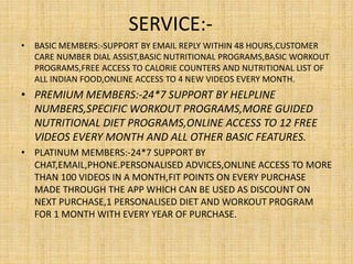 SERVICE:-
• BASIC MEMBERS:-SUPPORT BY EMAIL REPLY WITHIN 48 HOURS,CUSTOMER
CARE NUMBER DIAL ASSIST,BASIC NUTRITIONAL PROGRAMS,BASIC WORKOUT
PROGRAMS,FREE ACCESS TO CALORIE COUNTERS AND NUTRITIONAL LIST OF
ALL INDIAN FOOD,ONLINE ACCESS TO 4 NEW VIDEOS EVERY MONTH.
• PREMIUM MEMBERS:-24*7 SUPPORT BY HELPLINE
NUMBERS,SPECIFIC WORKOUT PROGRAMS,MORE GUIDED
NUTRITIONAL DIET PROGRAMS,ONLINE ACCESS TO 12 FREE
VIDEOS EVERY MONTH AND ALL OTHER BASIC FEATURES.
• PLATINUM MEMBERS:-24*7 SUPPORT BY
CHAT,EMAIL,PHONE.PERSONALISED ADVICES,ONLINE ACCESS TO MORE
THAN 100 VIDEOS IN A MONTH,FIT POINTS ON EVERY PURCHASE
MADE THROUGH THE APP WHICH CAN BE USED AS DISCOUNT ON
NEXT PURCHASE,1 PERSONALISED DIET AND WORKOUT PROGRAM
FOR 1 MONTH WITH EVERY YEAR OF PURCHASE.
 