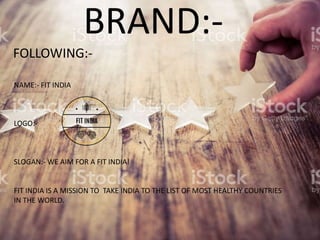 BRAND:-
NAME:- FIT INDIA
LOGO:-
SLOGAN:- WE AIM FOR A FIT INDIA!
FIT INDIA IS A MISSION TO TAKE INDIA TO THE LIST OF MOST HEALTHY COUNTRIES
IN THE WORLD.
FOLLOWING:-
 