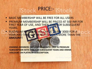 PRICE:-
 BASIC MEMBERSHIP WILL BE FREE FOR ALL USERS
 PREMIUM MEMBERSHIP WILL BE PRICED AT 500 INR FOR
FIRST YEAR OF USE, AND THEN 1500 FOR SUBSEQUENT
YEARS.
 PLATINUM MEMBERS WILL HAVE TO PAY 3000 FOR A
YEAR,AND THEY GET BENEFITS MUCH MORE THAN THE
AMOUNT!
CHANNEL MEMBERS GET A EXTRA MONTH FREE IN PREMIUM
SUBSCRIPTION WITH 1300 FOR SUBSEQUENT YEARS AND 499INR
DISCOUNT ON PLATINUM SUBSCRIPTION.
 