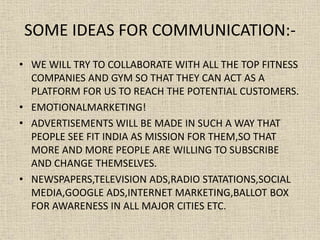 SOME IDEAS FOR COMMUNICATION:-
• WE WILL TRY TO COLLABORATE WITH ALL THE TOP FITNESS
COMPANIES AND GYM SO THAT THEY CAN ACT AS A
PLATFORM FOR US TO REACH THE POTENTIAL CUSTOMERS.
• EMOTIONALMARKETING!
• ADVERTISEMENTS WILL BE MADE IN SUCH A WAY THAT
PEOPLE SEE FIT INDIA AS MISSION FOR THEM,SO THAT
MORE AND MORE PEOPLE ARE WILLING TO SUBSCRIBE
AND CHANGE THEMSELVES.
• NEWSPAPERS,TELEVISION ADS,RADIO STATATIONS,SOCIAL
MEDIA,GOOGLE ADS,INTERNET MARKETING,BALLOT BOX
FOR AWARENESS IN ALL MAJOR CITIES ETC.
 