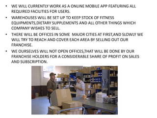 • WE WILL CURRENTLY WORK AS A ONLINE MOBILE APP FEATURING ALL
REQUIRED FACILITIES FOR USERS.
• WAREHOUSES WILL BE SET UP TO KEEP STOCK OF FITNESS
EQUIPMENTS,DIETARY SUPPLEMENTS AND ALL OTHER THINGS WHICH
COMPANY WISHES TO SELL.
• THERE WILL BE OFFICES IN SOME MAJOR CITIES AT FIRST,AND SLOWLY WE
WILL TRY TO REACH AND COVER EACH AREA BY SELLING OUT OUR
FRANCHISE.
• WE OURSELVES WILL NOT OPEN OFFICES,THAT WILL BE DONE BY OUR
FRANCHISE HOLDERS FOR A CONSIDERABLE SHARE OF PROFIT ON SALES
AND SUBSCRIPTION.
 