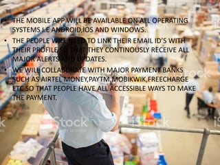 • THE MOBILE APP WILL BE AVAILABLE ON ALL OPERATING
SYSTEMS I.E ANDROID,IOS AND WINDOWS.
• THE PEOPLE WILL NEED TO LINK THEIR EMAIL ID’S WITH
THEIR PROFILE SO THAT THEY CONTINOUSLY RECEIVE ALL
MAJOR ALERTS AND UPDATES.
• WE WILL COLLABORATE WITH MAJOR PAYMENT BANKS
SUCH AS AIRTEL MONEY,PAYTM,MOBIKWIK,FREECHARGE
ETC SO THAT PEOPLE HAVE ALL ACCESSIBLE WAYS TO MAKE
THE PAYMENT.
 