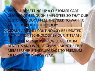 • WE WILL BE SETTING UP A CUSTOMER CARE
CENTER WITH ENOUGH EMPLOYEES SO THAT OUR
CUSTOMERS DON’T FEEL THE NEED TO WAIT TO
GET HELP ABOUT THEIR QUERY.
• MOBILE APP WILL CONTINOUSLY BE UPDATED
WITH LATEST TECHNOLOGY BY OUR IT TEAM .
• FIRST 1000 MEMBERSHIPS WILL GET EXTRA
BENEFITS AND WILL BE GIVEN 3 MONTHS FREE
MEMBERSHIP IF THEY UPGRADE TO PREMIUM
MEMEBRSHIP IN FIRST YEAR.
 