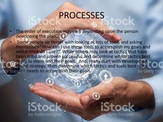 PROCESSES
• The order of execution may vary depending upon the person
developing the plan.
• Some people do better with looking at lots of tools and asking
themselves “How can I use these tools to accomplish my goals and
which ones do I use?” While others may look at tactics that have
been tried and proven successful and determine which tactics best
apply to them and their goals. And, many start with developing a
sound strategy, then determine which tactics and tools best suits
their needs to accomplish their goals.
 