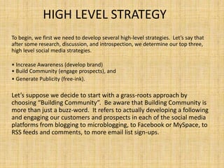 HIGH LEVEL STRATEGY
To begin, we first we need to develop several high-level strategies. Let’s say that
after some research, discussion, and introspection, we determine our top three,
high level social media strategies.
• Increase Awareness (develop brand)
• Build Community (engage prospects), and
• Generate Publicity (free-ink).
Let’s suppose we decide to start with a grass-roots approach by
choosing “Building Community”. Be aware that Building Community is
more than just a buzz-word. It refers to actually developing a following
and engaging our customers and prospects in each of the social media
platforms from blogging to microblogging, to Facebook or MySpace, to
RSS feeds and comments, to more email list sign-ups.
 