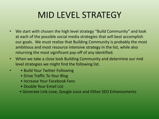 MID LEVEL STRATEGY
• We start with chosen the high level strategy “Build Community” and look
at each of the possible social media strategies that will best accomplish
our goals. We must realize that Building Community is probably the most
ambitious and most resource intensive strategy in the list, while also
returning the most significant pay-off of any identified.
• When we take a close look Building Community and determine our mid
level strategies we might find the following list.
• • Build Your Twitter Following
• Drive Traffic To Your Blog
• Increase Your Facebook Fans
• Double Your Email List
• Generate Link Love, Google Juice and Other SEO Enhancements
 