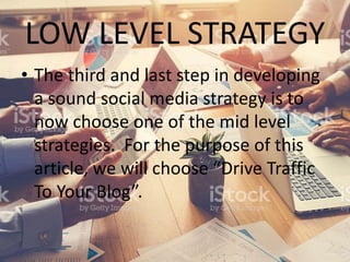 LOW LEVEL STRATEGY
• The third and last step in developing
a sound social media strategy is to
now choose one of the mid level
strategies. For the purpose of this
article, we will choose “Drive Traffic
To Your Blog”.
 
