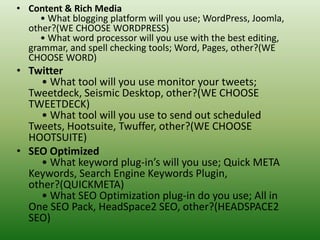 • Content & Rich Media
• What blogging platform will you use; WordPress, Joomla,
other?(WE CHOOSE WORDPRESS)
• What word processor will you use with the best editing,
grammar, and spell checking tools; Word, Pages, other?(WE
CHOOSE WORD)
• Twitter
• What tool will you use monitor your tweets;
Tweetdeck, Seismic Desktop, other?(WE CHOOSE
TWEETDECK)
• What tool will you use to send out scheduled
Tweets, Hootsuite, Twuffer, other?(WE CHOOSE
HOOTSUITE)
• SEO Optimized
• What keyword plug-in’s will you use; Quick META
Keywords, Search Engine Keywords Plugin,
other?(QUICKMETA)
• What SEO Optimization plug-in do you use; All in
One SEO Pack, HeadSpace2 SEO, other?(HEADSPACE2
SEO)
 