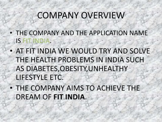 COMPANY OVERVIEW
• THE COMPANY AND THE APPLICATION NAME
IS FIT INDIA.
• AT FIT INDIA WE WOULD TRY AND SOLVE
THE HEALTH PROBLEMS IN INDIA SUCH
AS DIABETES,OBESITY,UNHEALTHY
LIFESTYLE ETC.
• THE COMPANY AIMS TO ACHIEVE THE
DREAM OF FIT INDIA.
 