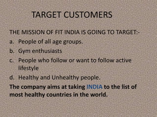 TARGET CUSTOMERS
THE MISSION OF FIT INDIA IS GOING TO TARGET:-
a. People of all age groups.
b. Gym enthusiasts
c. People who follow or want to follow active
lifestyle
d. Healthy and Unhealthy people.
The company aims at taking INDIA to the list of
most healthy countries in the world.
 