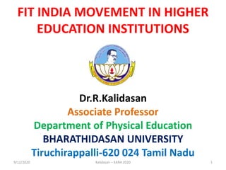 FIT INDIA MOVEMENT IN HIGHER
EDUCATION INSTITUTIONS
Dr.R.Kalidasan
Associate Professor
Department of Physical Education
BHARATHIDASAN UNIVERSITY
Tiruchirappalli-620 024 Tamil Nadu
9/12/2020 1Kalidasan – KARA 2020
 
