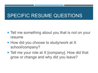 SPECIFIC RESUME QUESTIONS
 Tell me something about you that is not on your
resume
 How did you choose to study/work at X
school/company?
 Tell me your role at X [company]. How did that
grow or change and why did you leave?
 