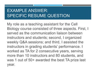 SPECIFIC RESUME QUESTIONS
My role as a teaching assistant for the Cell
Biology course consisted of three aspects. First, I
served as the communication liaison between
instructors and students; second, I organized
weekly Q&A sessions; and third, I assisted the
instructors in grading students’ performance. I
worked as TA for 2 consecutive years, serving
more than 10 instructors and 80 students, and
was 1 out of 50+ awarded the best TA prize last
year.
EXAMPLE ANSWER:
SPECIFIC RESUME QUESTION
 