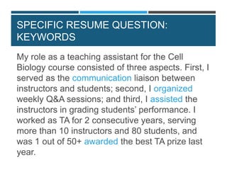 SPECIFIC RESUME QUESTION:
KEYWORDS
My role as a teaching assistant for the Cell
Biology course consisted of three aspects. First, I
served as the communication liaison between
instructors and students; second, I organized
weekly Q&A sessions; and third, I assisted the
instructors in grading students’ performance. I
worked as TA for 2 consecutive years, serving
more than 10 instructors and 80 students, and
was 1 out of 50+ awarded the best TA prize last
year.
 