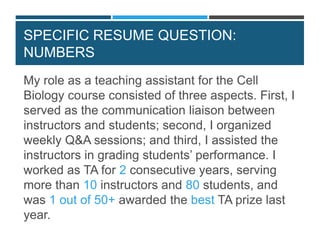 SPECIFIC RESUME QUESTION:
NUMBERS
My role as a teaching assistant for the Cell
Biology course consisted of three aspects. First, I
served as the communication liaison between
instructors and students; second, I organized
weekly Q&A sessions; and third, I assisted the
instructors in grading students’ performance. I
worked as TA for 2 consecutive years, serving
more than 10 instructors and 80 students, and
was 1 out of 50+ awarded the best TA prize last
year.
 