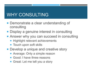 WHY CONSULTING
 Demonstrate a clear understanding of
consulting
 Display a genuine interest in consulting
 Answer why you can succeed in consulting
 Highlight relevant achievements
 Touch upon soft skills
 Develop a unique and creative story
 Average: Only a simple reason
 Good: I have three reasons
 Great: Let me tell you a story
 