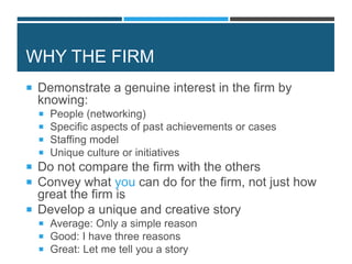 WHY THE FIRM
 Demonstrate a genuine interest in the firm by
knowing:
 People (networking)
 Specific aspects of past achievements or cases
 Staffing model
 Unique culture or initiatives
 Do not compare the firm with the others
 Convey what you can do for the firm, not just how
great the firm is
 Develop a unique and creative story
 Average: Only a simple reason
 Good: I have three reasons
 Great: Let me tell you a story
 