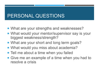 PERSONAL QUESTIONS
 What are your strengths and weaknesses?
 What would your mentor/supervisor say is your
biggest weakness/strength?
 What are your short and long term goals?
 What would you miss about academia?
 Tell me about a time when you failed
 Give me an example of a time when you had to
resolve a crisis
 
