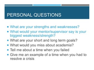 PERSONAL QUESTIONS
 What are your strengths and weaknesses?
 What would your mentor/supervisor say is your
biggest weakness/strength?
 What are your short and long term goals?
 What would you miss about academia?
 Tell me about a time when you failed
 Give me an example of a time when you had to
resolve a crisis
 