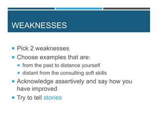 WEAKNESSES
 Pick 2 weaknesses
 Choose examples that are:
 from the past to distance yourself
 distant from the consulting soft skills
 Acknowledge assertively and say how you
have improved
 Try to tell stories
 