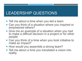 LEADERSHIP QUESTIONS
 Tell me about a time when you led a team
 Can you think of a situation where you inspired or
empowered others?
 Give me an example of a situation when you had
to make a difficult decision in a project or for other
people
 Can you think of a time when you took initiative to
make an impact?
 How would you assemble a strong team?
 Tell me about a time you translated a vision into
reality
 