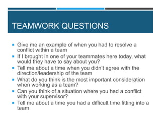 TEAMWORK QUESTIONS
 Give me an example of when you had to resolve a
conflict within a team
 If I brought in one of your teammates here today, what
would they have to say about you?
 Tell me about a time when you didn’t agree with the
direction/leadership of the team
 What do you think is the most important consideration
when working as a team?
 Can you think of a situation where you had a conflict
with your supervisor?
 Tell me about a time you had a difficult time fitting into a
team
 