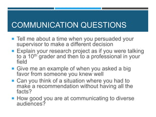 COMMUNICATION QUESTIONS
 Tell me about a time when you persuaded your
supervisor to make a different decision
 Explain your research project as if you were talking
to a 10th grader and then to a professional in your
field
 Give me an example of when you asked a big
favor from someone you knew well
 Can you think of a situation where you had to
make a recommendation without having all the
facts?
 How good you are at communicating to diverse
audiences?
 