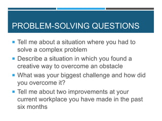 PROBLEM-SOLVING QUESTIONS
 Tell me about a situation where you had to
solve a complex problem
 Describe a situation in which you found a
creative way to overcome an obstacle
 What was your biggest challenge and how did
you overcome it?
 Tell me about two improvements at your
current workplace you have made in the past
six months
 