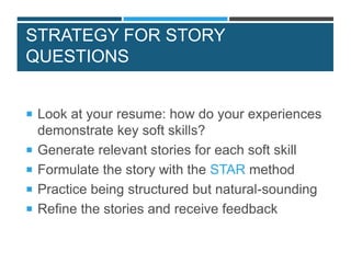 STRATEGY FOR STORY
QUESTIONS
 Look at your resume: how do your experiences
demonstrate key soft skills?
 Generate relevant stories for each soft skill
 Formulate the story with the STAR method
 Practice being structured but natural-sounding
 Refine the stories and receive feedback
 