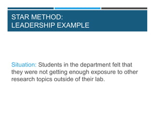 STAR METHOD:
LEADERSHIP EXAMPLE
Situation: Students in the department felt that
they were not getting enough exposure to other
research topics outside of their lab.
 