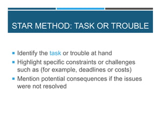 STAR METHOD: TASK OR TROUBLE
 Identify the task or trouble at hand
 Highlight specific constraints or challenges
such as (for example, deadlines or costs)
 Mention potential consequences if the issues
were not resolved
 