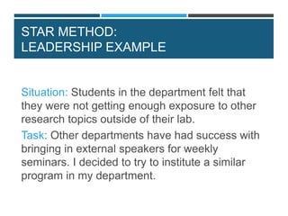 STAR METHOD:
LEADERSHIP EXAMPLE
Situation: Students in the department felt that
they were not getting enough exposure to other
research topics outside of their lab.
Task: Other departments have had success with
bringing in external speakers for weekly
seminars. I decided to try to institute a similar
program in my department.
 