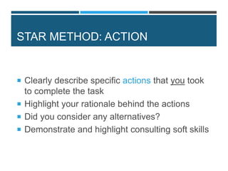 STAR METHOD: ACTION
 Clearly describe specific actions that you took
to complete the task
 Highlight your rationale behind the actions
 Did you consider any alternatives?
 Demonstrate and highlight consulting soft skills
 