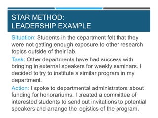 STAR METHOD:
LEADERSHIP EXAMPLE
Situation: Students in the department felt that they
were not getting enough exposure to other research
topics outside of their lab.
Task: Other departments have had success with
bringing in external speakers for weekly seminars. I
decided to try to institute a similar program in my
department.
Action: I spoke to departmental administrators about
funding for honorariums. I created a committee of
interested students to send out invitations to potential
speakers and arrange the logistics of the program.
 