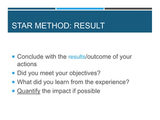 STAR METHOD: RESULT
 Conclude with the results/outcome of your
actions
 Did you meet your objectives?
 What did you learn from the experience?
 Quantify the impact if possible
 