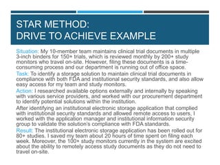 STAR METHOD:
DRIVE TO ACHIEVE EXAMPLE
Situation: My 10-member team maintains clinical trial documents in multiple
3-inch binders for 150+ trials, which is reviewed monthly by 200+ study
monitors who travel on-site. However, filing these documents is a time-
consuming process and our department is running out of office space.
Task: To identify a storage solution to maintain clinical trial documents in
compliance with both FDA and institutional security standards, and also allow
easy access for my team and study monitors.
Action: I researched available options externally and internally by speaking
with various service providers, and worked with our procurement department
to identify potential solutions within the institution.
After identifying an institutional electronic storage application that complied
with institutional security standards and allowed remote access to users, I
worked with the application manager and institutional information security
group to validate the solution’s compliance with FDA standards.
Result: The institutional electronic storage application has been rolled out for
80+ studies. I saved my team about 20 hours of time spent on filing each
week. Moreover, the 100+ study monitors currently in the system are excited
about the ability to remotely access study documents as they do not need to
travel on-site.
 