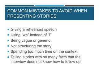 COMMON MISTAKES TO AVOID WHEN
PRESENTING STORIES
 Giving a rehearsed speech
 Using “we” instead of “I”
 Being vague or generic
 Not structuring the story
 Spending too much time on the context
 Telling stories with so many facts that the
interview does not know how to follow up
 