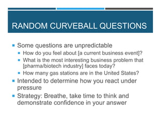 RANDOM CURVEBALL QUESTIONS
 Some questions are unpredictable
 How do you feel about [a current business event]?
 What is the most interesting business problem that
[pharma/biotech industry] faces today?
 How many gas stations are in the United States?
 Intended to determine how you react under
pressure
 Strategy: Breathe, take time to think and
demonstrate confidence in your answer
 